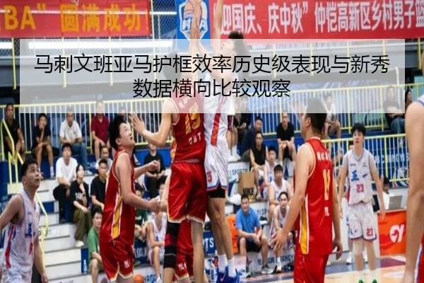 马刺文班亚马护框效率历史级表现与新秀数据横向比较观察