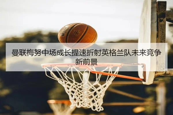 曼联梅努中场成长提速折射英格兰队未来竞争新前景