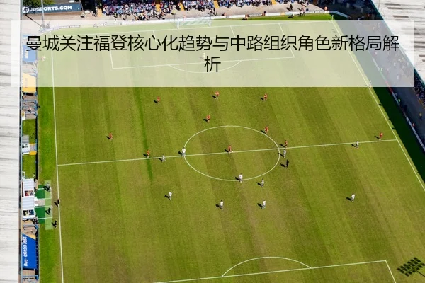 曼城关注福登核心化趋势与中路组织角色新格局解析